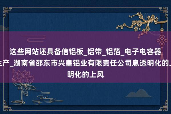 这些网站还具备信铝板_铝带_铝箔_电子电容器箔生产_湖南省邵东市兴皇铝业有限责任公司息透明化的上风