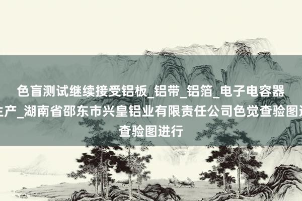 色盲测试继续接受铝板_铝带_铝箔_电子电容器箔生产_湖南省邵东市兴皇铝业有限责任公司色觉查验图进行