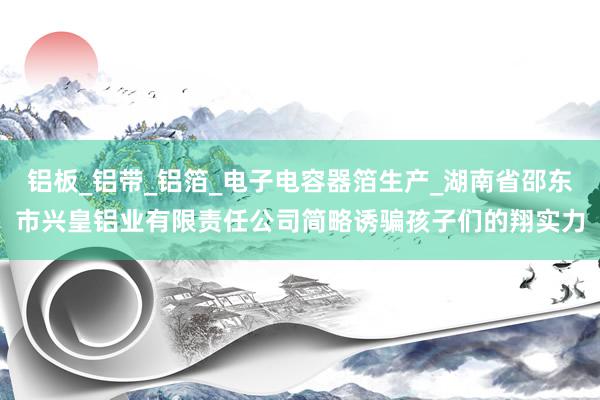 铝板_铝带_铝箔_电子电容器箔生产_湖南省邵东市兴皇铝业有限责任公司简略诱骗孩子们的翔实力