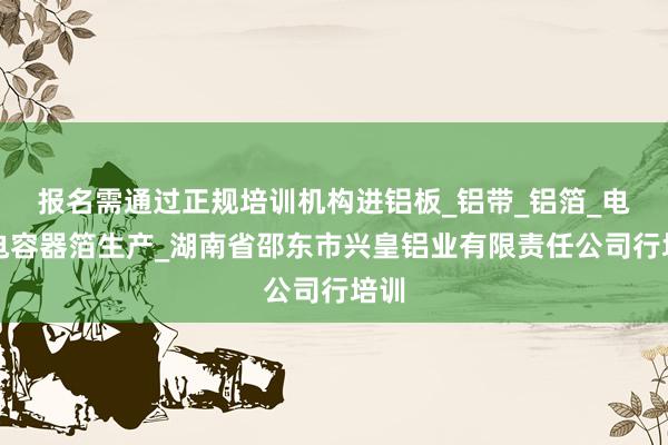 报名需通过正规培训机构进铝板_铝带_铝箔_电子电容器箔生产_湖南省邵东市兴皇铝业有限责任公司行培训